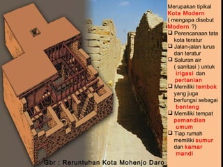 Merupakan tipikal
Kota Modern
( mengapa disebut
Modern ?)
 Perencanaan tata
kota teratur
 Jalan-jalan lurus
dan teratur
 Saluran air
( sanitasi ) untuk
irigasi dan
pertanian
 Memiliki tembok
yang juga
berfungsi sebagai
benteng
 Memiliki tempat
pemandian
umum
 Tiap rumah
memiliki sumur
dan kamar
mandi

Gbr : Reruntuhan Kota Mohenjo Daro

 