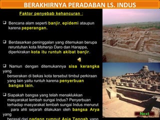 BERAKHIRNYA PERADABAN LS. INDUS
Faktor penyebab kehancuran :
 Bencana alam seperti banjir, epidemi ataupun
karena peperangan.
 Berdasarkan peninggalan yang ditemukan berupa
reruntuhan kota Mohenjo Daro dan Harappa,
diperkirakan kota itu runtuh akibat banjir .
 Namun dengan ditemukannya sisa kerangka
yang
berserakan di bekas kota tersebut timbul perkiraan
yang lain yaitu runtuh karena penyerbuan
bangsa lain.
 Siapakah bangsa yang telah menaklukkan
masyarakat lembah sungai Indus? Penyerbuan
terhadap masyarakat lembah sungai Indus menurut
para ahli sejarah dilakukan oleh bangsa Arya
yang

 