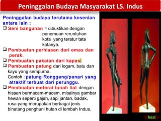 Peninggalan Budaya Masyarakat LS. Indus
Peninggalan budaya terutama kesenian
antara lain :
 Seni bangunan = dibuktikan dengan
penemuan reruntuhan
kota yang teratur tata
kotanya.
 Pembuatan perhiasan dari emas dan
perak.
 Pembuatan pakaian dari kapas.
 Pembuatan patung dari logam, batu dan
kayu yang sempurna.
Contoh : patung Ronggeng/penari yang
atraktif terbuat dari perunggu.
 Pembuatan meterai tanah liat dengan
hiasan bermacam-macam, misalnya gambar
hewan seperti gajah, sapi jantan, badak,
rusa yang merupakan berbagai jenis
binatang penghuni hutan di lembah Indus.

 