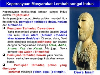 Kepercayaan Masyarakat Lembah sungai Indus
Kepercayaan masyarakat lembah sungai Indus
adalah Polyhteisme.
Jenis pemujaan dapat dikelompokkan menjadi tiga
macam yaitu pemujaan terhadap dewa , hewan
dan tumbuhan.
 Pemujaan Terhadap Dewa-dewa .
Yang menempati urutan pertama adalah Dewi
Ibu atau Dewi Alam ( Mother Goddess
atau Nature Goddess ). Di setiap desa, Dewi
alam dianggap sebagai pelindung dan dikenal
dengan berbagai nama misalnya Mata, Amba ,
Amma, Kali dan Karali. Ada juga Dewa
dengan tiga wajah (Trimukha)
 Pemujaan terhadap hewan yaitu hewanhewan cerita, hewan penjaga kota dan hewan
biasa.

Pemujaan terhadap pohon yang
dianggap
keramat misalnya pohon pipal (beringin).

Dewa Imam

 