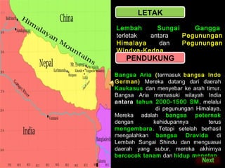 LETAK
Lembah
Sungai
Gangga ,
terletak
antara
Pegunungan
Himalaya
dan
Pegunungan
Windya-Kedna

PENDUKUNG

Bangsa Aria (termasuk bangsa Indo
German) Mereka datang dari daerah
Kaukasus dan menyebar ke arah timur.
Bangsa Aria memasuki wilayah India
antara tahun 2000-1500 SM , melalui
celah Kaiber di pegunungan Himalaya.
Mereka adalah bangsa
peternak
dengan
kehidupannya
terus
mengembara. Tetapi setelah berhasil
mengalahkan bangsa
Dravida
di
Lembah Sungai Shindu dan menguasai
daerah yang subur, mereka akhirnya
bercocok tanam dan hidup menetap.

 