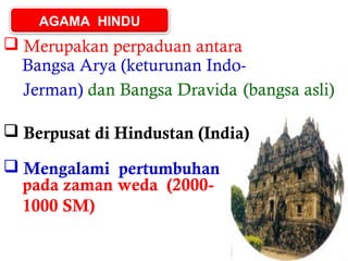 AGAMA HINDU

 Merupakan perpaduan antara
Bangsa Arya (keturunan IndoJerman) dan Bangsa Dravida (bangsa asli)
 Berpusat di Hindustan (India)
 Mengalami pertumbuhan
pada zaman weda (20001000 SM)

 