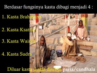 Berdasar fungsinya kasta dibagi menjadi 4 :
1. Kasta Brahmana
2. Kasta Ksatria
3. Kasta Waisya
4. Kasta Sudra
Diluar kasta diatas disebut paria/candhala

 