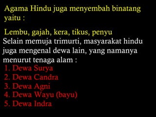 Agama Hindu juga menyembah binatang
yaitu :
Lembu, gajah, kera, tikus, penyu
Selain memuja trimurti, masyarakat hindu
juga mengenal dewa lain, yang namanya
menurut tenaga alam :
1. Dewa Surya
2. Dewa Candra
3. Dewa Agni
4. Dewa Wayu (bayu)
5. Dewa Indra

 