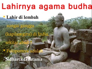 Lahirnya agama budha
 Lahir di lembah
sungai gangga
(kapilawastu) di India,
sekitar abad 5
 Pelopornya adalah
Sidharta Gautama

 