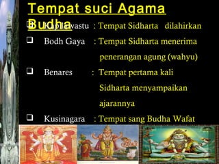 Tempat suci Agama
 Kapilawastu : Tempat Sidharta dilahirkan
Budha


Bodh Gaya

: Tempat Sidharta menerima
penerangan agung (wahyu)



Benares

: Tempat pertama kali
Sidharta menyampaikan
ajarannya



Kusinagara

: Tempat sang Budha Wafat

 