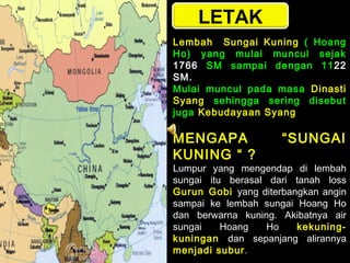LETAK
Lembah Sungai Kuning ( Hoang
Ho) yang mulai muncul sejak
1766 SM sampai dengan 11 22
SM.
Mulai muncul pada masa Dinasti
Syang sehingga sering disebut
juga Kebudayaan Syang

MENGAPA
KUNING “ ?

“SUNGAI

Lumpur yang mengendap di lembah
sungai itu berasal dari tanah loss
Gurun Gobi yang diterbangkan angin
sampai ke lembah sungai Hoang Ho
dan berwarna kuning. Akibatnya air
sungai
Hoang
Ho
kekuningkuningan dan sepanjang alirannya
menjadi subur .

 
