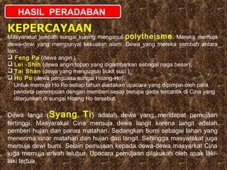 HASIL PERADABAN
Masyarakat lembah sungai kuning menganut polytheisme . Mereka memuja
dewa-dewi yang mempunyai kekuatan alam. Dewa yang mereka sembah antara
lain:
 Feng Pa (dewa angin )
 Lei -Shih (dewa angin topan yang digambarkan sebagai naga besar),
 Tai Shan (dewa yang menguasai bukit suci ),
 Ho Po (dewa penguasa sungai Hoang-Ho).
Untuk memuja Ho Po setiap tahun diadakan upacara yang dipimpin oleh para
pendeta perempuan dengan memberi sesaji berupa gadis tercantik di Cina yang
diterjunkan di sungai Hoang Ho tersebut.

Dewa langit (Syang Ti ) adalah dewa yang mendapat pemujaan
tertinggi. Masyarakat Cina memuja dewa langit karena langit adalah
pemberi hujan dan panas matahari. Sedangkan bumi sebagai lahan yang
menerima sinar matahari dan hujan dari langit. Sehingga masyarakat juga
memuja dewi bumi. Selain pemujaan kepada dewa-dewa masyarkat Cina
juga memuja arwah leluhur. Upacara pemujaan dilakukan oleh anak lakilaki tertua.

 