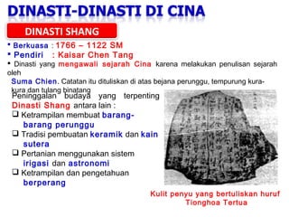 DINASTI SHANG
 Berkuasa : 1766 – 1122 SM

 Pendiri

: Kaisar Chen Tang

 Dinasti yang mengawali sejarah Cina karena melakukan penulisan sejarah
oleh
Suma Chien. Catatan itu dituliskan di atas bejana perunggu, tempurung kurakura dan tulang binatang

Peninggalan budaya yang terpenting
Dinasti Shang antara lain :
 Ketrampilan membuat barangbarang perunggu
 Tradisi pembuatan keramik dan kain
sutera
 Pertanian menggunakan sistem
irigasi dan astronomi
 Ketrampilan dan pengetahuan
berperang

Kulit penyu yang bertuliskan huruf
Tionghoa Tertua

 