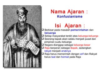 Nama Ajaran :
Konfusianisme

Isi Ajaran :

 Berkisar pada masalah pemerintahan dan
keluarga
 Setiap masyarakat terdiri atas keluarga-keluarga
 Seorang bapak akan selalu menjadi pusat dan
pimpinan suatu keluarga
 Negara dianggap sebagai keluarga besar
 Raja berperan sebagai Bapak, sedangkan
rakyat menjadi anaknya
 Raja harus memerintah dengan arif dan Rakyat
harus taat dan hormat pada Raja

 