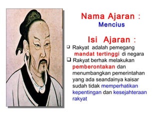 Nama Ajaran :
Mencius

Isi Ajaran :

Rakyat adalah pemegang
mandat tertinggi di negara
 Rakyat berhak melakukan
pemberontakan dan
menumbangkan pemerintahan
yang ada seandainya kaisar
sudah tidak memperhatikan
kepentingan dan kesejahteraan
rakyat


 