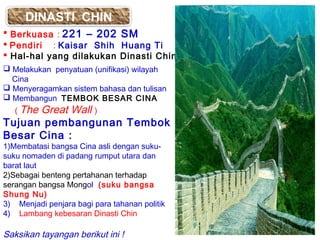 DINASTI CHIN
 Berkuasa : 221 – 202 SM
 Pendiri : Kaisar Shih Huang Ti
 Hal-hal yang dilakukan Dinasti Chin :
 Melakukan penyatuan (unifikasi) wilayah
Cina
 Menyeragamkan sistem bahasa dan tulisan
 Membangun TEMBOK BESAR CINA
( The

Great Wall )
Tujuan pembangunan Tembok
Besar Cina :
1)Membatasi bangsa Cina asli dengan sukusuku nomaden di padang rumput utara dan
barat laut
2)Sebagai benteng pertahanan terhadap
serangan bangsa Mongol (suku bangsa
Shung Nu)
3) Menjadi penjara bagi para tahanan politik
4) Lambang kebesaran Dinasti Chin

Saksikan tayangan berikut ini !

 