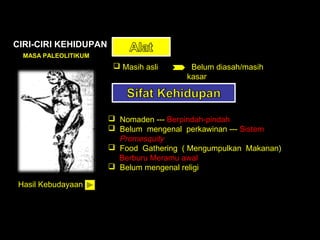 CIRI-CIRI KEHIDUPAN
MASA PALEOLITIKUM

 Masih asli

Belum diasah/masih
kasar

 Nomaden --- Berpindah-pindah
 Belum mengenal perkawinan --- Sistem
Promesquity
 Food Gathering ( Mengumpulkan Makanan)
Berburu Meramu awal
 Belum mengenal religi
Hasil Kebudayaan

 