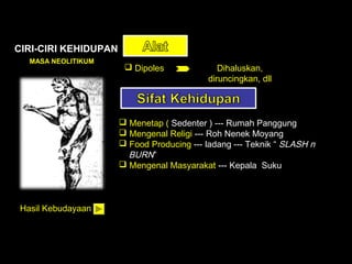 CIRI-CIRI KEHIDUPAN
MASA NEOLITIKUM

 Dipoles

Dihaluskan,
diruncingkan, dll

 Menetap ( Sedenter ) --- Rumah Panggung
 Mengenal Religi --- Roh Nenek Moyang
 Food Producing --- ladang --- Teknik “ SLASH n
BURN”
 Mengenal Masyarakat --- Kepala Suku

Hasil Kebudayaan

 