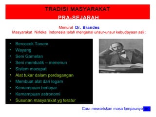 TRADISI MASYARAKAT
PRA-SEJARAH
Menurut Dr. Brandes
Masyarakat Nirleka Indonesia telah mengenal unsur-unsur kebudayaan asli :

•
•
•
•
•
•
•
•
•
•

Bercocok Tanam
Wayang
Seni Gamelan
Seni membatik – menenun
Sistem macapat
Alat tukar dalam perdagangan
Membuat alat dari logam
Kemampuan berlayar
Kemampuan astronomi
Susunan masyarakat yg teratur
Cara mewariskan masa lampaunya

 