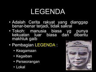 LEGENDA
• Adalah Cerita rakyat yang dianggap
benar-benar terjadi, tidak sakral
• Tokoh: manusia biasa yg punya
kekuatan luar biasa dan dibantu
makhluk gaib
• Pembagian LEGENDA :
•
•
•
•

Keagamaan
Kegaiban
Perseorangan
Lokal

 