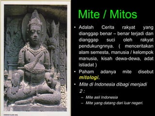 Mite / Mitos
• Adalah
Cerita
rakyat
yang
dianggap benar – benar terjadi dan
dianggap
suci
oleh
rakyat
pendukungnnya. ( menceritakan
alam semesta, manusia / kelompok
manusia, kisah dewa-dewa, adat
istiadat )
• Paham adanya mite disebut
mitologi.
• Mite di Indonesia dibagi menjadi
2:
– Mite asli Indonesia
– Mite yang datang dari luar negeri.

 