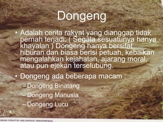 Dongeng
• Adalah cerita rakyat yang dianggap tidak
pernah terjadi. ( Segala sesuatunya hanya
khayalan ) Dongeng hanya bersifat
hiburan dan biasa berisi petuah, kebaikan
mengalahkan kejahatan, ajarang moral,
atau pun ejekan terselubung.
• Dongeng ada beberapa macam :
– Dongeng Binatang
– Dongeng Manusia
– Dongeng Lucu

 