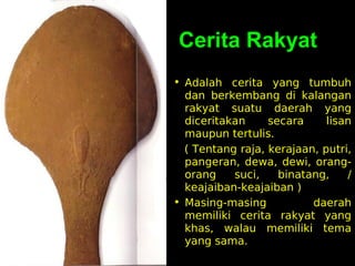 Cerita Rakyat
• Adalah cerita yang tumbuh
dan berkembang di kalangan
rakyat suatu daerah yang
diceritakan
secara
lisan
maupun tertulis.
( Tentang raja, kerajaan, putri,
pangeran, dewa, dewi, orangorang
suci,
binatang,
/
keajaiban-keajaiban )
• Masing-masing
daerah
memiliki cerita rakyat yang
khas, walau memiliki tema
yang sama.

 