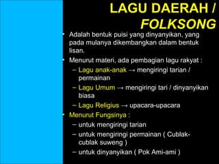 LAGU DAERAH /
FOLKSONG

• Adalah bentuk puisi yang dinyanyikan, yang
pada mulanya dikembangkan dalam bentuk
lisan.
• Menurut materi, ada pembagian lagu rakyat :
– Lagu anak-anak → mengiringi tarian /
permainan
– Lagu Umum → mengiringi tari / dinyanyikan
biasa
– Lagu Religius → upacara-upacara
• Menurut Fungsinya :
– untuk mengiringi tarian
– untuk mengiringi permainan ( Cublakcublak suweng )
– untuk dinyanyikan ( Pok Ami-ami )

 