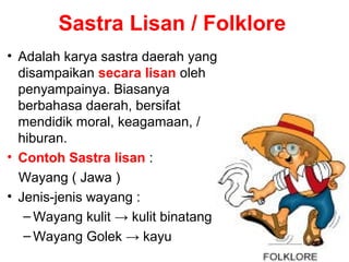 Sastra Lisan / Folklore
• Adalah karya sastra daerah yang
disampaikan secara lisan oleh
penyampainya. Biasanya
berbahasa daerah, bersifat
mendidik moral, keagamaan, /
hiburan.
• Contoh Sastra lisan :
Wayang ( Jawa )
• Jenis-jenis wayang :
– Wayang kulit → kulit binatang
– Wayang Golek → kayu

 