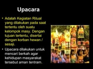 Upacara
• Adalah Kegiatan Ritual
yang dilakukan pada saat
tertentu oleh suatu
kelompok masy. Dengan
tujuan tertentu, disertai
dengan korban hewan /
sesaji.
• Upacara dilakukan untuk
mencari berkah agar
kehidupan masyarakat
tersebut aman tentram.

 