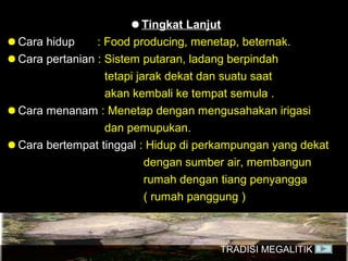 ● Tingkat Lanjut
● Cara hidup
: Food producing, menetap, beternak.
● Cara pertanian : Sistem putaran, ladang berpindah
tetapi jarak dekat dan suatu saat
akan kembali ke tempat semula .
● Cara menanam : Menetap dengan mengusahakan irigasi
dan pemupukan.
● Cara bertempat tinggal : Hidup di perkampungan yang dekat
dengan sumber air, membangun
rumah dengan tiang penyangga
( rumah panggung )

TRADISI MEGALITIK

 