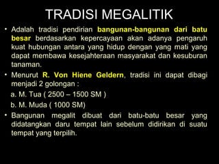 TRADISI MEGALITIK
• Adalah tradisi pendirian bangunan-bangunan dari batu
besar berdasarkan kepercayaan akan adanya pengaruh
kuat hubungan antara yang hidup dengan yang mati yang
dapat membawa kesejahteraan masyarakat dan kesuburan
tanaman.
• Menurut R. Von Hiene Geldern, tradisi ini dapat dibagi
menjadi 2 golongan :
a. M. Tua ( 2500 – 1500 SM )
b. M. Muda ( 1000 SM)
• Bangunan megalit dibuat dari batu-batu besar yang
didatangkan daru tempat lain sebelum didirikan di suatu
tempat yang terpilih.

 