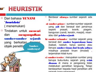 



Dari bahasa YUNANI
“heuriskeia”
( menemukan)
Tindakan untuk mencari
dan
mengumpulkan
sumber-sumber sejarah
yang berkaitan dengan
objek penelitian Sumbersumbernya?



Berdasar sifatnya sumber sejarah ada
3:

a) sumber primer : sumber-sumber sejarah
yang asli dan berasal dari jamannya
seperti
prasati,
kronik,
piagam,
bangunan (candi, keratin, masjid), nisan
atau dari pelaku sejarah
b) sumber sekunder : sumber sejarah yang
berasal dari sumber kepustakaan kuno
(babad, naskah, karya sastra) atau
berupa sumber tiruan dari benda aslinya
misalnya prasasti tiruan (tinulad) ,
terjemahan kitab kuno
c) sumber tersier : merupakan sumber yang
berupa buku-buku sejarah yang telah
disusun di mana si pengarang tidak
melakukan penelitian langsung. Tetapi
berdasarkan kepada hasil penelitian ahli

 