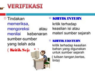 

Tindakan
memeriksa,
mengoreksi
atau
menilai
kebenaran
sumber-sumber
yang telah ada
( Kritik Sejarah )



KRITIK INTERN
kritik terhadap
keaslian isi atau
materi sumber sejarah



KRITIK EKSTERN
kritik terhadap keaslian
bahan yang digunakan
untuk sumber sejarah
( tulisan tangan,kertas,
tinta)

 