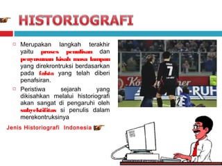



Merupakan langkah terakhir
yaitu proses penulisan dan
penyusunan kisah masa lampau
yang direkrontruksi berdasarkan
pada fakta yang telah diberi
penafsiran.
Peristiwa
sejarah
yang
dikisahkan melalui historiografi
akan sangat di pengaruhi oleh
subyektifitas si penulis dalam
merekontruksinya

Jenis Historiografi Indonesia

 