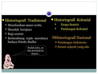 Historiografi Kolonial
Historiografi Tradisional

 Menekankan unsur cerita
Eropa Sentris

 Masalah kerajaan
Pandangan Kolonial
 Raja sentris
 Historiografi Nasional
 Berkembang sejak masuknya
 Pandangan Indonesia
budaya Hindu-Budha
 Sesuai sejarah yang ada
Sudah jelas, so
kita kembali ke
depan…

 