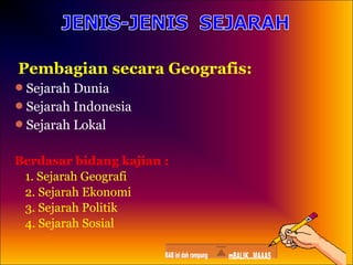 Pembagian secara Geografis:
Sejarah Dunia
Sejarah Indonesia
Sejarah Lokal

Berdasar bidang kajian :
1. Sejarah Geografi
2. Sejarah Ekonomi
3. Sejarah Politik
4. Sejarah Sosial

 