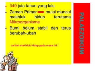carilah makhluk hidup pada masa ini !

PALAEZOIKUM

• 340 juta tahun yang lalu
mulai muncul
• Zaman Primer
makhluk
hidup
terutama
Mikroorganisme
• Bumi belum stabil dan terus
berubah-ubah

 