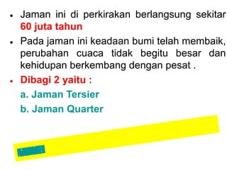 • Jaman ini di perkirakan berlangsung sekitar
60 juta tahun
• Pada jaman ini keadaan bumi telah membaik,
perubahan cuaca tidak begitu besar dan
kehidupan berkembang dengan pesat .
• Dibagi 2 yaitu :
a. Jaman Tersier
b. Jaman Quarter

OO
Z IZ
IA/M
KKO
UIAKN
MNUE

 