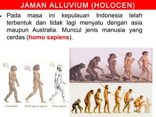 JAMAN ALLUVIUM (HOLOCEN)

• Pada masa ini kepulauan Indonesia telah
terbentuk dan tidak lagi menyatu dengan asia
maupun Australia. Muncul jenis manusia yang
cerdas (homo sapiens).

 