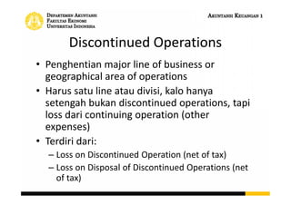 Discontinued Operations
• Penghentian major line of business or
geographical area of operations
• Harus satu line atau divisi, kalo hanya
setengah bukan discontinued operations, tapi
loss dari continuing operation (other
expenses)
• Terdiri dari:
– Loss on Discontinued Operation (net of tax)
– Loss on Disposal of Discontinued Operations (net
of tax)
 