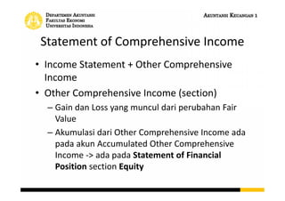 Statement of Comprehensive Income
• Income Statement + Other Comprehensive
Income
• Other Comprehensive Income (section)
– Gain dan Loss yang muncul dari perubahan Fair
Value
– Akumulasi dari Other Comprehensive Income ada
pada akun Accumulated Other Comprehensive
Income -> ada pada Statement of Financial
Position section Equity
 