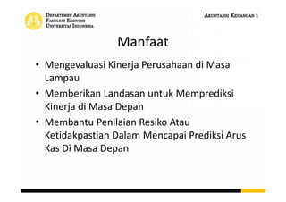 Manfaat
• Mengevaluasi Kinerja Perusahaan di Masa
Lampau
• Memberikan Landasan untuk Memprediksi
Kinerja di Masa Depan
• Membantu Penilaian Resiko Atau
Ketidakpastian Dalam Mencapai Prediksi Arus
Kas Di Masa Depan
 