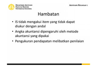 Hambatan
• IS tidak mengakui item yang tidak dapat
diukur dengan andal
• Angka akuntansi dipengaruhi oleh metode
akuntansi yang dipakai
• Pengukuran pendapatan melibatkan penilaian
 