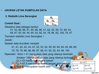 • UKURAN LETAK KUMPULAN DATA
2. Statistik Lima Serangkai
Contoh Soal :
Diketahui data sebagai berikut:
41, 52, 66, 86, 91, 65, 86, 88, 41, 62, 42, 59, 72, 99, 53,
69, 87, 93, 64, 44, 64, 42, 92, 54, 78, 86, 92, 100, 79, 47
Tentukan statistik Lima Serangkai. !
Jawab :
Setelah data diurutkan menjadi:
41, 41, 42, 42, 44, 47, 52, 53, 54, 59, 62, 64, 64, 65, 66, 69,
72, 78, 79, 86, 86, 86, 87, 88, 91, 92, 92, 93, 99, 100
Diperoleh: Xmin = 41 merupakan data yang nilainya terendah
Xmaks= 100merupakan data yang nilainya tertinggi
Q1 = 53 merupakan kuartil bawah
Q2 = 67,5 merupakan kuartil tengah atau median
Q3 = 87 merupakan kuartil atas
Xmin Xmax
Q1
Q2
Q3
 