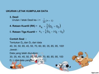 UKURAN LETAK KUMPULAN DATA
3. Desil
Urutan / letak Desil ke- i =
4. Rataan Kuartil (RK) =
5. Rataan Tiga Kuartil =
Contoh Soal :
Tentukan D3 dan D7 dari data
40, 30, 50, 65, 45, 55, 70, 60, 80, 35, 85, 95, 100!
Jawab :
Data yang telah diurutkan :
30, 35, 40, 45, 50, 55, 60, 65, 70, 80, 85, 95, 100 (n=13)
Di = nilai data yang ke-
1)
(n
10
i

 
3
Q
1
Q
2
1
k
R 

 
3
Q
2
2Q
1
Q
4
1
t
R 


 