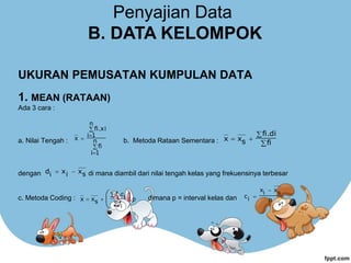 UKURAN PEMUSATAN KUMPULAN DATA
1. MEAN (RATAAN)
Ada 3 cara :
a. Nilai Tengah : b. Metoda Rataan Sementara :
dengan di mana diambil dari nilai tengah kelas yang frekuensinya terbesar
c. Metoda Coding : dimana p = interval kelas dan




 n
1
i
fi
n
1
i
fi.xi
x




fi
fi.di
s
x
x
s
x
i
x
i
d 

.p
i
f
i
.c
i
f
s
x
x 








 p
s
x
i
x
i
c


Penyajian Data
B. DATA KELOMPOK
 