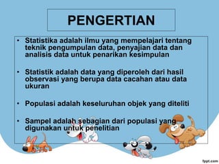 PENGERTIAN
• Statistika adalah ilmu yang mempelajari tentang
teknik pengumpulan data, penyajian data dan
analisis data untuk penarikan kesimpulan
• Statistik adalah data yang diperoleh dari hasil
observasi yang berupa data cacahan atau data
ukuran
• Populasi adalah keseluruhan objek yang diteliti
• Sampel adalah sebagian dari populasi yang
digunakan untuk penelitian
 
