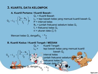 3. KUARTIL DATA KELOMPOK
A. Kuartil Pertama / Kuartil Bawah :
Q1 = Kuartil Bawah
L1 = tepi bawah kelas yang memuat kuartil bawah Q1
P = interval kelas
fk1 = jumlah frekuensi sebelum kelas Q1
f1 = frekuensi kelas Q1
n = ukuran data ( f)
Mencari kelas Q1 dengan
B. Kuartil Kedua / Kuartil Tengah / MEDIAN
Q2 = Kuartil Tengah
L2 = tepi bawah kelas yang memuat kuartil
bawah Q2
P = interval kelas
fk2 = jumlah frekuensi sebelum kelas Q2
f2 = frekuensi kelas Q2
n = ukuran data ( f)
Mencari kelas Q1 dengan
p
1
f
1
fk
n
4
1
1
L
1
Q







 


4
n
X
1
Q
X 
p
2
f
2
fk
n
2
1
2
L
2
Q







 


2
n
X
2
Q
X 
 