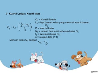 C. Kuartil Letiga / Kuartil Atas
Q3 = Kuartil Bawah
L3 = tepi bawah kelas yang memuat kuartil bawah
Q3
P = interval kelas
fk3 = jumlah frekuensi sebelum kelas Q3
f3 = frekuensi kelas Q3
n = ukuran data ( f)
Mencari kelas Q3 dengan
p
3
f
3
fk
n
4
3
3
L
3
Q







 


n
4
3
X
Q
X
3

 