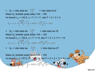  Q1 = nilai data ke- = nilai data ke-9
Maka Q1 terletak pada kelas 144 – 150
Ini berarti L0 = 143,5, c = 7, f = 11, dan F = 2 + 2 = 4
 Q2 = nilai data ke- = nilai data ke-18
Maka Q2 terletak pada kelas 144 – 150
Ini berarti L0 = 150,5, c = 7, f = 9, dan F = 2 + 2 +11 = 15
 Q3 = nilai data ke- = nilai data ke-27
Maka Q3 terletak pada kelas 144 – 150
Ini berarti L0 = 157,5, c = 7, f = 6, dan F = 2 + 2 + 11 + 9 = 24
 