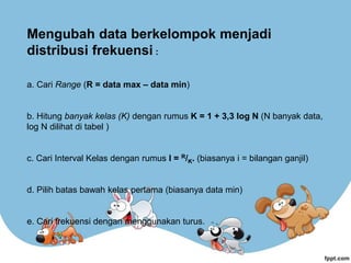Mengubah data berkelompok menjadi
distribusi frekuensi :
a. Cari Range (R = data max – data min)
b. Hitung banyak kelas (K) dengan rumus K = 1 + 3,3 log N (N banyak data,
log N dilihat di tabel )
c. Cari Interval Kelas dengan rumus I = R/K. (biasanya i = bilangan ganjil)
d. Pilih batas bawah kelas pertama (biasanya data min)
e. Cari frekuensi dengan menggunakan turus.
 