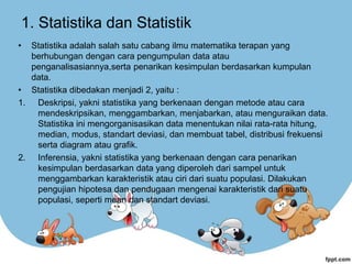 1. Statistika dan Statistik
• Statistika adalah salah satu cabang ilmu matematika terapan yang
berhubungan dengan cara pengumpulan data atau
penganalisasiannya,serta penarikan kesimpulan berdasarkan kumpulan
data.
• Statistika dibedakan menjadi 2, yaitu :
1. Deskripsi, yakni statistika yang berkenaan dengan metode atau cara
mendeskripsikan, menggambarkan, menjabarkan, atau menguraikan data.
Statistika ini mengorganisasikan data menentukan nilai rata-rata hitung,
median, modus, standart deviasi, dan membuat tabel, distribusi frekuensi
serta diagram atau grafik.
2. Inferensia, yakni statistika yang berkenaan dengan cara penarikan
kesimpulan berdasarkan data yang diperoleh dari sampel untuk
menggambarkan karakteristik atau ciri dari suatu populasi. Dilakukan
pengujian hipotesa dan pendugaan mengenai karakteristik dari suatu
populasi, seperti mean dan standart deviasi.
 