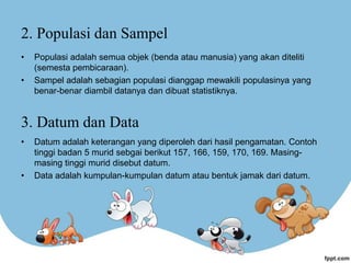 2. Populasi dan Sampel
• Populasi adalah semua objek (benda atau manusia) yang akan diteliti
(semesta pembicaraan).
• Sampel adalah sebagian populasi dianggap mewakili populasinya yang
benar-benar diambil datanya dan dibuat statistiknya.
3. Datum dan Data
• Datum adalah keterangan yang diperoleh dari hasil pengamatan. Contoh
tinggi badan 5 murid sebgai berikut 157, 166, 159, 170, 169. Masing-
masing tinggi murid disebut datum.
• Data adalah kumpulan-kumpulan datum atau bentuk jamak dari datum.
 